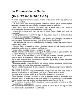 La Conversión de Saulo
(Hch. 22.6-16; 26.12-18)
9 Saulo, respirando aún amenazas y muerte contra los discípulos del Señor, vino
al sumo sacerdote,
2 y le pidió cartas para las sinagogas de Damasco, a fin de que si hallase algunos
hombres o mujeres de este Camino, los trajese presos a Jerusalén.
3 Mas yendo por el camino, aconteció que al llegar cerca de Damasco,
repentinamente le rodeó un resplandor de luz del cielo;
4 y cayendo en tierra, oyó una voz que le decía: Saulo, Saulo, ¿por qué me
persigues?
5 El dijo: ¿Quién eres, Señor? Y le dijo: Yo soy Jesús, a quien tú persigues; dura
cosa te es dar coces contra el aguijón.
6 El, temblando y temeroso, dijo: Señor, ¿qué quieres que yo haga? Y el Señor le
dijo: Levántate y entra en la ciudad, y se te dirá lo que debes hacer.
7 Y los hombres que iban con Saulo se pararon atónitos, oyendo a la verdad la voz,
mas sin ver a nadie.
8 Entonces Saulo se levantó de tierra, y abriendo los ojos, no veía a nadie; así que,
llevándole por la mano, le metieron en Damasco,
9 donde estuvo tres días sin ver, y no comió ni bebió.
10 Había entonces en Damasco un discípulo llamado Ananías, a quien el Señor dijo
en visión: Ananías. Y él respondió: Heme aquí, Señor.
11 Y el Señor le dijo: Levántate, y ve a la calle que se llama Derecha, y busca en
casa de Judas a uno llamado Saulo, de Tarso; porque he aquí, él ora,
12 y ha visto en visión a un varón llamado Ananías, que entra y le pone las manos
encima para que recobre la vista.
13 Entonces Ananías respondió: Señor, he oído de muchos acerca de este hombre,
cuántos males ha hecho a tus santos en Jerusalén;
14 y aun aquí tiene autoridad de los principales sacerdotes para prender a todos los
que invocan tu nombre.
15 El Señor le dijo: Ve, porque instrumento escogido me es éste, para llevar mi
nombre en presencia de los gentiles, y de reyes, y de los hijos de Israel;
16 porque yo le mostraré cuánto le es necesario padecer por mi nombre.
17 Fue entonces Ananías y entró en la casa, y poniendo sobre él las manos, dijo:
Hermano Saulo, el Señor Jesús, que se te apareció en el camino por donde venías,
me ha enviado para que recibas la vista y seas lleno del Espíritu Santo.
18 Y al momento le cayeron de los ojos como escamas, y recibió al instante la vista;
y levantándose, fue bautizado.
19 Y habiendo tomado alimento, recobró fuerzas. Y estuvo Saulo por algunos días
con los discípulos que estaban en Damasco.
 
