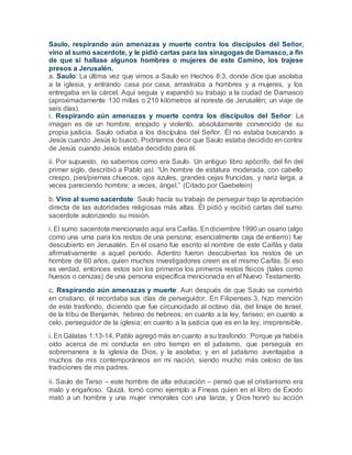 Saulo, respirando aún amenazas y muerte contra los discípulos del Señor,
vino al sumo sacerdote, y le pidió cartas para las sinagogas de Damasco, a fin
de que si hallase algunos hombres o mujeres de este Camino, los trajese
presos a Jerusalén.
a. Saulo: La última vez que vimos a Saulo en Hechos 8:3, donde dice que asolaba
a la iglesia, y entrando casa por casa, arrastraba a hombres y a mujeres, y los
entregaba en la cárcel. Aquí seguía y expandió su trabajo a la ciudad de Damasco
(aproximadamente 130 millas o 210 kilómetros al noreste de Jerusalén; un viaje de
seis días).
i. Respirando aún amenazas y muerte contra los discípulos del Señor: La
imagen es de un hombre, enojado y violento, absolutamente convencido de su
propia justicia. Saulo odiaba a los discípulos del Señor. Él no estaba buscando a
Jesús cuando Jesús lo buscó. Podríamos decir que Saulo estaba decidido en contra
de Jesús cuando Jesús estaba decidido para él.
ii. Por supuesto, no sabemos como era Saulo. Un antiguo libro apócrifo, del fin del
primer siglo, describió a Pablo así: “Un hombre de estatura moderada, con cabello
crespo, pies/piernas chuecos, ojos azules, grandes cejas fruncidas, y nariz larga, a
veces pareciendo hombre; a veces, ángel.” (Citado por Gaebelein)
b. Vino al sumo sacerdote: Saulo hacía su trabajo de perseguir bajo la aprobación
directa de las autoridades religiosas más altas. Él pidió y recibió cartas del sumo
sacerdote autorizando su misión.
i. El sumo sacerdote mencionado aquí era Caifás. En diciembre 1990 un osario (algo
como una urna para los restos de una persona; esencialmente caja de entierro) fue
descubierto en Jerusalén. En el osario fue escrito el nombre de este Caifás y data
afirmativamente a aquel período. Adentro fueron descubiertas los restos de un
hombre de 60 años, quien muchos investigadores creen es el mismo Caifás. Si eso
es verdad, entonces estos son los primeros los primeros restos físicos (tales como
huesos o cenizas) de una persona específica mencionada en el Nuevo Testamento.
c. Respirando aún amenazas y muerte: Aun después de que Saulo se convirtió
en cristiano, él recordaba sus días de perseguidor. En Filipenses 3, hizo mención
de este trasfondo, diciendo que fue circuncidado al octavo día, del linaje de Israel,
de la tribu de Benjamín, hebreo de hebreos; en cuanto a la ley, fariseo; en cuanto a
celo, perseguidor de la iglesia; en cuanto a la justicia que es en la ley, irreprensible.
i. En Gálatas 1:13-14, Pablo agregó más en cuanto a su trasfondo: Porque ya habéis
oído acerca de mi conducta en otro tiempo en el judaísmo, que perseguía en
sobremanera a la iglesia de Dios, y la asolaba; y en el judaísmo aventajaba a
muchos de mis contemporáneos en mi nación, siendo mucho más celoso de las
tradiciones de mis padres.
ii. Saulo de Tarso – este hombre de alta educación – pensó que el cristianismo era
malo y engañoso. Quizá, tomó como ejemplo a Fineas quien en el libro de Éxodo
mató a un hombre y una mujer inmorales con una lanza, y Dios honró su acción
 