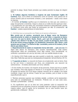 parando la plaga. Quizá Saulo pensaba que estaba parando la plaga de religión
falsa.
d. Si hallase algunos hombres o mujeres de este Camino(en inglés: El
Camino): Aquí, se le refiere al cristianismo como el Camino. Esto parece ser el
primer nombre para el movimiento cristiano, y uno apropiado – usado cinco veces
en Hechos.
i. El nombre el Camino significa que el cristianismo es más que una creencia o
juego de opiniones o doctrinas. Seguir a Jesús es un estilo de vida igual que creer.
ii. Es significativo ver que había una comunidad cristiana lo suficientemente grande
en Damasco como para que Saulo se preocupara por ella. El cristianismo –el
Camino – estaba esparciéndose en todos lados.
2. (3-6) Dios tuvo un encuentro con Pablo en el camino a Damasco.
Mas yendo por el camino, aconteció que al llegar cerca de Damasco,
repentinamente le rodeó un resplandor de luz del cielo; y cayendo en tierra,
oyó una voz que le decía: Saulo, Saulo, ¿por qué me persigues? El dijo:
¿Quién eres, Señor? Y le dijo: Yo soy Jesús, a quien tú persigues; dura cosa
te es dar coces contra el aguijón. El, temblando y temeroso, dijo: Señor, ¿qué
quieres que yo haga? Y el Señor le dijo: Levántate y entra en la ciudad, y se te
dirá lo que debes hacer.
a. Repentinamente le rodeó un resplandor de luz del cielo … oyó una voz: En
algún lado afuera de Damasco, esto sucedió repentinamente. Este evento
espectacular debe ser considerado como algo inusual. Dios normalmente no
confronta a pecadores con una luz del cielo y una voz audible desde el cielo.
i. En Hechos 22:6 Pablo revela que esto sucedió a medio día, cuando el sol brilla
más. Mas Pablo dijo que esta luz sobrepasaba el resplandor del sol (Hechos 26:13).
b. Y cayendo en tierra: La reacción de Saulo era simplemente caer en tierra. Esto
no fue por honra o reverencia por Dios, era simplemente una reacción de
sobrevivencia – él estaba aterrorizado por la luz celestial.
i. En las mentes de muchas o la mayoría de las personas, Saulo cayó de un caballo
que montaba. Pero este registro en Hechos 8, ni el registro de Hechos 22:3-11, ni
el registro de Hechos 26:12-20 hacen ninguna mención de un caballo ni de Saulo
montando ningún tipo de animal. Puede ser que montaba, pero el texto no dice
específicamente que sí.
ii. “Muchas personas suponen que montaba caballo, y pintores así lo representan;
pero esto es completamente sin fundación. Pintores son, en casi cada caso,
horribles comentaristas.” (Clarke)
iii. “Es significativo que en un libro tan corto pretenda cubrir la expansión del
cristianismo de sus pequeños inicios en Jerusalén hasta una religión que llenaba un
imperio entero, que el cuento de la conversión de un solo hombre fuera tan
grandemente enfatizado.” (Boice)
 