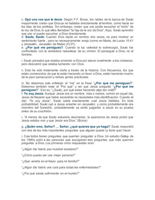 c. Oyó una voz que le decía: Según F.F. Bruce, los rabíes de la época de Saulo
mayormente creían que Diosya no hablaba directamente al hombre, como hacía en
los días de los profetas. Sin embargo, creían que uno podía escuchar el “echo” de
la voz de Dios, lo que ellos llamaban “la hija de la voz de Dios”. Aquí, Saulo aprendió
que uno sí puede escuchar a Dios directamente.
d. Saulo, Saulo: Cuando Dios repite un nombre dos veces, es para mostrar un
sentimiento fuerte , pero no necesariamente enojo (como en Marta, de Lucas 10:41
y Jerusalén, Jerusalén de Mateo 23:37).
e. ¿Por qué me persigues?: Cuando la luz celestial lo sobrecogió, Saulo fue
confrontado con la verdadera naturaleza de su crimen: El perseguía a Dios, no al
hombre.
i. Saulo pensaba que estaba sirviendo a Dios por atacar cruelmente a los cristianos,
pero descubrió que estaba luchando con Dios.
ii. Esto ha sido tristemente cierto a través de la historia. Con frecuencia, los que
están convencidos de que le están haciendo un favor a Dios, están haciendo mucho
de la peor persecución y tortura jamás practicada.
iii. No debemos solo enfatizar el “me” en la frase “¿Por qué me persigues?”.
Debemos también notar el “Por qué” y ver que Jesús preguntó “¿Por qué me
persigues?”. Eso es, “¿Saulo, por qué estas haciendo algo tan inútil?”
f. Yo soy Jesús: Aunque Jesús era un nombre, más o menos, común en aquel día,
Jesús de Nazaret que había ascendido no necesitaba más identificación. Cuando él
dijo: “Yo soy Jesús”, Saulo sabía exactamente cual Jesús hablaba. En toda
probabilidad, Saulo oyó a Jesús enseñar en Jerusalén; y como probablemente era
miembro del Sanedrín, probablemente se sentó juzgando a Jesús en su prueba
antes de su crucifixión.
i. “A menos de que Saulo estuviera alucinando, la apariencia de Jesús probó que
Jesús estaba vivo y que Jesús era Dios.” (Boice)
g. ¿Quién eres, Señor? … Señor, ¿qué quieres que yo haga?: Saulo respondió
con dos de las más importantes preguntas que alguien puede (y tiene que) hacer.
i. Casi todos tienen preguntas que querrían preguntar a Dios. Un estudio Gallup de
los 1990s pidió a las personas que escogieran tres preguntas que más querrían
preguntar a Dios. Los primeras cinco respuestas eran:
“¿Algún día habrá paz mundial duradera?”
“¿Cómo puedo ser una mejor persona?”
“¿Qué vendrá en el futuro para mi familia?”
“¿Algún día habrá una cura para todas las enfermedades?”
“¿Por qué existe sufrimiento en el mundo?”
 