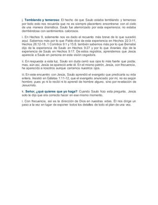 j. Temblando y temeroso: El hecho de que Saulo estaba temblando y temeroso
por todo esto nos recuerda que no es siempre placentero encontrarse con el cielo
de una manera dramática. Saulo fue aterrorizado por esta experiencia; no estaba
derritiéndose con sentimientos calorosos.
i. En Hechos 9, solamente nos es dado el recuento más breve de lo que sucedió
aquí. Sabemos más por lo que Pablo dice de esta experiencia en Hechos 22:3-11,
Hechos 26:12-18, 1 Corintios 9:1 y 15:8. también sabemos más por lo que Bernabé
dijo de la experiencia de Saulo en Hechos 9:27 y por lo que Ananías dijo de la
experiencia de Saulo en Hechos 9:17. De estos registros, aprendemos que Jesús
aparecía a Saulo en persona en esta visión cegadora.
ii. En respuesta a esta luz, Saulo sin duda cerró sus ojos lo más fuerte que podía;
mas, aún así, Jesús se apareció ante él. En el mismo patrón, Jesús, con frecuencia,
ha aparecido a nosotros aunque cerramos nuestros ojos.
iii. En este encuentro con Jesús, Saulo aprendió el evangelio que predicaría su vida
entera. Insistió en Gálatas 1:11-12, que el evangelio anunciado por mí, no es según
hombre; pues yo ni lo recibí ni lo aprendí de hombre alguno, sino por revelación de
Jesucristo.
k. Señor, ¿qué quieres que yo haga?: Cuando Saulo hizo esta pregunta, Jesús
solo le dijo que era correcto hacer en ese mismo momento.
i. Con frecuencia, así es la dirección de Dios en nuestras vidas. Él nos dirige un
paso a la vez en lugar de exponer todos los detalles de todo el plan de una vez.
 