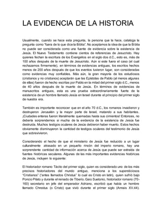 LA EVIDENCIA DE LA HISTORIA
Usualmente, cuando se hace esta pregunta, la persona que la hace, cataloga la
pregunta como “fuera de lo que dice la Biblia”. No aceptamos la idea de que la Biblia
no puede ser considerada como una fuente de evidencia sobre la existencia de
Jesús. El Nuevo Testamento contiene cientos de referencias de Jesucristo. Hay
quienes fechan la escritura de los Evangelios en el siglo dos d.C., esto es, más de
100 años después de la muerte de Jesucristo. Aún si este fuera el caso (el cual
rechazamos firmemente), en términos de evidencias antiguas, los escritos hechos
menos de 200 años después de que los eventos tuvieron lugar, son consideradas
como evidencias muy confiables. Más aún, la gran mayoría de los estudiosos
(cristianos y no cristianos) aceptarán que las Epístolas de Pablo (al menos algunas
de ellas) fueron de hecho escritas por Pablo en la mitad del primer siglo d.C., menos
de 40 años después de la muerte de Jesús. En términos de evidencias de
manuscritos antiguos, esta es una prueba extraordinariamente fuerte de la
existencia de un hombre llamado Jesús en Israel durante el principio del primer siglo
de nuestra era.
También es importante reconocer que en el año 70 d.C., los romanos invadieron y
destruyeron Jerusalén y la mayor parte de Israel, matando a sus habitantes.
¡Ciudades enteras fueron literalmente quemadas hasta sus cimientos! Entonces, no
debería sorprendernos si mucha de la evidencia de la existencia de Jesús fue
destruida. Muchos testigos oculares de Jesús debieron haber muerto. Estos hechos
obviamente disminuyeron la cantidad de testigos oculares del testimonio de Jesús
que sobrevivieron.
Considerando el hecho de que el ministerio de Jesús fue reducido a un lugar
culturalmente atrasado en un pequeño rincón del imperio romano, hay una
sorprendente cantidad de información acerca de Jesús que puede ser extraída de
fuentes históricas seculares. Algunas de las más importantes evidencias históricas
de Jesús, incluyen lo siguiente:
El historiador romano Tácito del primer siglo, quien es considerado uno de los más
precisos historiadores del mundo antiguo, menciona a los supersticiosos
“Cristianos” (“antes llamados Christus” lo cual es Cristo en latín), quien sufrió bajo
Poncio Pilato y durante el reinado de Tiberio. Gaio Suetonio, historiador romano (70-
160) secretario en jefe del emperador Adriano, escribió que había un hombre
llamado Chrestus (o Cristo) que vivió durante el primer siglo (Annais XV.44).
 