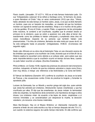 Flavio Josefo, (Jerusalén, 37 d.C? h. 100) es el más famoso historiador judío. En
sus “Antigüedades Judaicas” él se refiere a Santiago como, “el hermano de Jesús,
a quien llamaban el Cristo.” Hay un verso controversial (18:3) que dice, ““Ahora,
había alrededor de este tiempo un hombre sabio, Jesús, si es que es lícito llamarlo
un hombre, pues era un hacedor de maravillas, un maestro tal que los hombres
recibían con agrado la verdad que les enseñaba. Atrajo a sí a muchos de los judíos
y de los gentiles. Él era el Cristo, y cuando Pilato, a sugerencia de los principales
entre nosotros, le condenó a ser crucificado, aquellos que le amaban desde un
principio no le olvidaron, pues se volvió a aparecer vivo ante ellos al tercer día;
exactamente como los profetas lo habían anticipado y cumpliendo otras diez mil
cosas maravillosas respecto de su persona que también habían sido
preanunciadas. Y la tribu de cristianos, llamados de este modo por causa de él, no
ha sido extinguida hasta el presente.” (Antigüedades. XVIII.33. (Comienzos del
segundo siglo)
Sexto Julio Africano en su obra cita al historiador Talus en una discusión acerca de
las tinieblas que siguieron a la crucifixión de Cristo, diciendo que en el libro III de su
Historia explica la oscuridad como debida a un eclipse solar, pero aclara que eso
sería imposible debido a que la crucifixión ocurrió en tiempo de luna llena, cuando
no pudo haber ocurrido un eclipse. (Escritos Existentes, 18)
Plinio el Menor, en Cartas 10:96, registra las prácticas de adoración del cristianismo
primitivo, incluyendo el hecho de que los cristianos adoraban a Jesús como Dios y
eran muy éticos, e incluye una referencia a las festividades y la Cena del Señor.
El Talmud de Babilonia (Sanedrín 43ª.) confirma la crucifixión de Jesús en la tarde
de Pascua, y las acusaciones contra Cristo de practicar la brujería y fomentar la
apostasía judía.
Luciano de Samosata, fue un filósofo y escritor griego del siglo dos, quien admite
que Jesús fue adorado por cristianos, introduciendo nuevas enseñanzas y que fue
crucificado por ellos. Él dijo que las enseñanzas de Jesús incluían la hermandad
entre los creyentes, la importancia de la conversión y la importancia de negar a otros
dioses. Los cristianos vivían de acuerdo a las leyes de Jesús, creyéndose a sí
mismos inmortales y se caracterizaban por despreciar la muerte, la devoción
voluntaria y la renuncia a los bienes materiales.
Mara Bar-Serapio. Hay en el Museo Británico un interesante manuscrito que
preserva el texto de una carta escrita a su hijo un tiempo después del año 73 d. C.,
aun cuando no estamos seguros de cuánto tiempo más tarde. En ella confirma que
 
