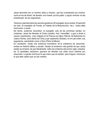 Jesús demostró ser un hombre sabio y virtuoso, que fue considerado por muchos
como el rey de Israel, fue llevado a la muerte por los judíos y siguió viviendo en las
enseñanzas de sus seguidores.
Tenemos además todos los escritos gnósticos (El evangelio de la verdad, El apócrifo
de Juan, El evangelio de Tomás, el Tratado de la Resurrección, etc.) - todos ellos
mencionan a Jesús.
De hecho, podemos reconstruir el evangelio solo de las primitivas fuentes no
cristianas: Jesús fue llamado el Cristo (Josefo), hizo “maravillas” y guió a Israel a
nuevas enseñanzas, y fue colgado en la Pascua por ellos (Talmud de Babilonia) en
Judea (Tácito), pero clamó ser Dios y que regresaría (Eliazar), en el cual creían sus
seguidores, adorándolo como a Dios (Plinio el Menor).
En conclusión, existe una evidencia brumadora de la existencia de Jesucristo,
ambas en historia bíblica y secular. Quizás la evidencia más grande de que Jesús
existió es el hecho de que literalmente miles de cristianos del primer siglo, incluidos
los 12 apóstoles, estuvieron gozosos de ofrendar sus vidas como mártires por
Jesucristo. La gente morirá por lo que creen que es verdad, pero ninguno morirá por
lo que ellos saben que es una mentira.
 