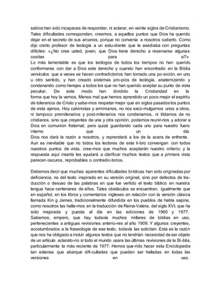sabios han sido incapaces de responder, ni aclarar, en veinte siglos de Cristianismo.
Tales dificultades corresponden, creemos, a aquellos puntos que Dios ha querido
dejar en el secreto de sus arcanos, porque no convenía a nosotros saberlo. Como
dijo cierto profesor de teología a un estu-diante que le asediaba con preguntas
difíciles: «¿No cree usted, joven, que Dios tiene derecho a reservarse algunas
cositas para sí?»
Lo más lamentable es que los teólogos de todos los tiempos no han querido
conformarse con dar a Dios este derecho y cuando han encontrado en la Biblia
versículos que a veces se hacen contradictorios han tomado una po-sición, en uno
u otro sentido, y han creado sistemas pro-pios de teología, anatemizando y
condenando como herejes a todos los que no han querido aceptar su punto de vista
peculiar. De este modo han dividido la Cristiandad en la
forma que hoy la vemos. Menos mal que hemos aprendido un poco mejor el espíritu
de tolerancia de Cristo y sabe-mos respetar mejor que en siglos pasados los puntos
de vista ajenos. Hoy calvinistas y arminianos, no nos exco-mulgamos unos a otros,
ni tampoco premilenarios y post-milenarios nos condenamos, ni tildamos de no
cristianos, sino que creyentes de una y otra opinión, podemos reunir-nos y adorar a
Dios en comunión fraternal; pero quizá guardando cada uno para nuestro fuero
interno que un día
Dios nos dará la razón a nosotros, y reprenderá a los de la acera de enfrente.
Aun es inevitable que no todos los lectores de este li-bro convengan con todos
nuestros puntos de vista, cree-mos que muchos aceptarán nuestro criterio; y la
respuesta aquí inserta les ayudará a clarificar muchos textos que a primera vista
parecen oscuros, reprobables o contradic-torios.
Debemos decir que muchas aparentes dificultades bí-blicas han sido originadas por
deficiencia, no del texto inspirado en su versión original, sino por defectos de tra-
ducción o desuso de las palabras en que fue vertido el texto bíblico en nuestra
lengua hace centenares de años. Tales obstáculos se encuentran, igualmente que
en español, en los libros y comentarios ingleses en relación con la versión clásica
llamada Kin g James, tradicionalmente difundida en los pueblos de habla sajona,
como nosotros las halla-mos en la traducción de Reina-Valera, del siglo XVI, que ha
sido mejorada y puesta al día en las ediciones de 1960 y 1977.
Sabemos, empero, que hay todavía muchos millares de biblias en uso,
pertenecientes a antiguas revisiones anterio-res al año 1909. Y algunos creyentes,
acostumbrados a la fraseología de ese texto, todavía las solicitan. Esta es la razón
que nos ha obligado a incluir algunos textos que no tendrían necesidad de ser objeto
de un artículo aclarato-rio si todo el mundo usara las últimas revisiones de la Bi-blia,
particularmente la más reciente de 1977. Hemos que-rido hacer esta Enciclopedia
tan extensa que abarque difi-cultades que pueden ser halladas en todas las
versiones en uso.
 