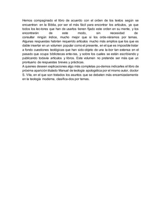 Hemos compaginado el libro de acuerdo con el orden de los textos según se
encuentran en la Biblia, por ser el más fácil para encontrar los artículos, ya que
todos los lec-tores que han de usarlos tienen fijado este orden en su mente, y los
encontrarán de este modo, sin necesidad de
consultar ningún índice, mucho mejor que si los orde-náramos por temas.
Algunas respuestas habrían requerido artículos mucho más amplios que los que es
dable insertar en un volumen popular como el presente, en el que es imposible tratar
a fondo cuestiones teológicas que han sido objeto de una la-bor tan extensa en el
pasado que ocupa bibliotecas ente-ras, y sobre los cuales se están escribiendo y
publicando todavía artículos y libros. Este volumen no pretende ser más que un
prontuario de respuestas breves y prácticas.
A quienes deseen explicaciones algo más completas po-demos indicarles el libro de
próxima aparición titulado Manual de teología apologética por el mismo autor, doctor
S. Vila, en el que son tratados los asuntos que se debaten más encarnizadamente
en la teología moderna, clasifica-dos por temas.
 