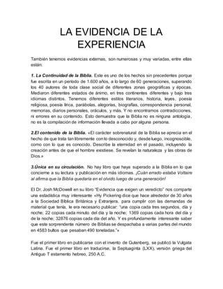 LA EVIDENCIA DE LA
EXPERIENCIA
También tenemos evidencias externas, son numerosas y muy variadas, entre ellas
están:
1. La Continuidad de la Biblia. Este es uno de los hechos sin precedentes porque
fue escrita en un período de 1.600 años, a lo largo de 60 generaciones, superando
los 40 autores de toda clase social de diferentes zonas geográficas y épocas.
Mediaron diferentes estados de ánimo, en tres continentes diferentes y bajo tres
idiomas distintos. Tenemos diferentes estilos literarios, historia, leyes, poesía
religiosa, poesía lírica, parábolas, alegorías, biografías, correspondencia personal,
memorias, diarios personales, oráculos, y más. Y no encontramos contradicciones,
ni errores en su contenido. Esto demuestra que la Biblia no es ninguna antología,
no es la compilación de información llevada a cabo por alguna persona.
2.El contenido de la Biblia. «El carácter sobrenatural de la Biblia se aprecia en el
hecho de que trata tan libremente con lo desconocido y, desde luego, incognoscible,
como con lo que es conocido. Describe la eternidad en el pasado, incluyendo la
creación antes de que el hombre existiese. Se revelan la naturaleza y las obras de
Dios.»
3.Única en su circulación. No hay libro que haya superado a la Biblia en lo que
concierne a su lectura y publicación en más idiomas. ¡Cuán errado estaba Voltaire
al afirma que la Biblia quedaría en el olvido luego de una generación!
El Dr. Josh McDowell en su libro “Evidencia que exigen un veredicto” nos comparte
una estadística muy interesante «Hy Pickering dice que hace alrededor de 30 años
a la Sociedad Bíblica Británica y Extranjera, para cumplir con las demandas de
material que tenía, le era necesario publicar: “una copia cada tres segundos, día y
noche; 22 copias cada minuto del día y la noche; 1369 copias cada hora del día y
de la noche; 32876 copias cada día del año. Y es profundamente interesante saber
que este sorprendente número de Biblias se despachaba a varias partes del mundo
en 4583 bultos que pesaban 490 toneladas.”»
Fue el primer libro en publicarse con el invento de Gutenberg, se publicó la Vulgata
Latina. Fue el primer libro en traducirse, la Septuaginta (LXX), versión griega del
Antiguo T estamento hebreo, 250 A.C.
 