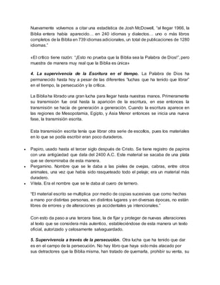 Nuevamente volvemos a citar una estadística de Josh McDowell, “al llegar 1966, la
Biblia entera había aparecido… en 240 idiomas y dialectos… uno o más libros
completos de la Biblia en 739 idiomas adicionales, un total de publicaciones de 1280
idiomas.”
«El crítico tiene razón: “¡Esto no prueba que la Biblia sea la Palabra de Dios!”, pero
muestra de manera muy real que la Biblia es única»
4. La supervivencia de la Escritura en el tiempo. La Palabra de Dios ha
permanecido hasta hoy a pesar de las diferentes “luchas que ha tenido que librar”
en el tiempo, la persecución y la crítica.
La Bibliaha librado una gran lucha para llegar hasta nuestras manos. Primeramente
su transmisión fue oral hasta la aparición de la escritura, en ese entonces la
transmisión se hacía de generación a generación. Cuando la escritura aparece en
las regiones de Mesopotamia, Egipto, y Asia Menor entonces se inicia una nueva
fase, la transmisión escrita.
Esta transmisión escrita tenía que librar otra serie de escollos, pues los materiales
en lo que se podía escribir eran poco duraderos.
 Papiro, usado hasta el tercer siglo después de Cristo. Se tiene registro de papiros
con una antigüedad que data del 2400 A.C. Este material se sacaba de una plata
que se denominaba de esta manera.
 Pergamino. Nombre que se le daba a las pieles de ovejas, cabras, entre otros
animales, una vez que había sido rasqueteado todo el pelaje; era un material más
duradero.
 Vitela. Era el nombre que se le daba al cuero de ternero.
“El material escrito se multiplica por medio de copias sucesivas que como hechas
a mano por distintas personas, en distintos lugares y en diversas épocas, no están
libres de errores y de alteraciones ya accidentales ya intencionales.”
Con esto da paso a una tercera fase, la de fijar y proteger de nuevas alteraciones
al texto que se considera más autentico, estableciéndose de esta manera un texto
oficial, autorizado y celosamente salvaguardado.
5. Supervivencia a través de la persecución. Otra lucha que ha tenido que dar
es en el campo de la persecución. No hay libro que haya sido más atacado por
sus detractores que la Biblia misma, han tratado de quemarla, prohibir su venta, su
 