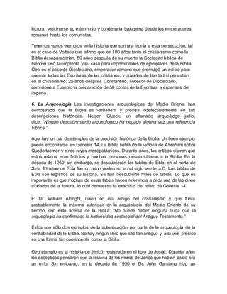 lectura, vaticinarse su exterminio y condenarla bajo pena desde los emperadores
romanos hasta los comunistas.
Tenemos varios ejemplos en la historia que son una ironía a esta persecución, tal
es el caso de Voltarie que afirmo que en 100 años tanto el cristianismo como la
Biblia desaparecerían, 50 años después de su muerte la Sociedad bíblica de
Génova usó su imprenta y su casa para imprimir miles de ejemplares de la Biblia.
Otro es el caso de Diocleciano, emperador romano que promulgó un edicto para
quemar todas las Escrituras de los cristianos, y privarles de libertad si persistían
en el cristianismo; 25 años después Constantino, sucesor de Diocleciano,
comisionó a Eusebio la preparación de 50 copias de la Escritura a expensas del
imperio.
6. La Arqueología Las investigaciones arqueológicas del Medio Oriente han
demostrado que la Biblia es verdadera y precisa indefectiblemente en sus
descripciones históricas. Nelson Glueck, un afamado arqueólogo judío,
dice, “Ningún descubrimiento arqueológico ha negado alguna vez una referencia
bíblica.”
Aquí hay un par de ejemplos de la precisión histórica de la Biblia. Un buen ejemplo
puede encontrarse en Génesis 14. La Biblia habla de la victoria de Abraham sobre
Quedorlaomer y cinco reyes mesopotámicos. Durante años, los críticos dijeron que
estos relatos eran ficticios y muchas personas desacreditaron a la Biblia. En la
década de 1960, sin embargo, se descubrieron las tablas de Ebla, en el norte de
Siria. El reino de Ebla fue un reino poderoso en el siglo veinte a.C. Las tablas de
Ebla son registros de su historia. Se han descubierto miles de tablas. Lo que es
importante es que muchas de estas tablas hacen referencia a cada una de las cinco
ciudades de la llanura, lo cual demuestra la exactitud del relato de Génesis 14.
El Dr. William Albright, quien no era amigo del cristianismo y que fuera
probablemente la máxima autoridad en la arqueología del Medio Oriente de su
tiempo, dijo esto acerca de la Biblia: “No puede haber ninguna duda que la
arqueología ha confirmado la historicidad sustancial del Antiguo Testamento.”
Estos son sólo dos ejemplos de la autenticación por parte de la arqueología de la
confiabilidad de la Biblia. No hay ningún libro que sea tan antiguo y, a la vez, preciso
en una forma tan convincente como la Biblia.
Otro ejemplo es la historia de Jericó, registrada en el libro de Josué. Durante años
los escépticos pensaron que la historia de los muros de Jericó que habían caído era
un mito. Sin embargo, en la década de 1930 el Dr. John Garstang hizo un
 