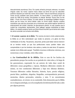 descubrimiento asombroso. Dice, “En cuanto al hecho principal, entonces, no queda
ninguna duda: los muros cayeron hacia afuera de forma tal que los atacantes
pudieron treparse por sobre las ruinas de la ciudad.” Esto es asombroso porque los
muros de las ciudades caen hacia adentro, no hacia afuera. La edición del 5 de
marzo de 1990 de la revista Time llevaba un artículo llamado “Score One For the
Bible – Punto Uno Para la Biblia.” En este artículo la arqueóloga Kathleen Kenyon
decía que los muros de Jericó habían caído en forma súbita. Muchos eruditos
consideran que esto fue provocado por un terremoto que podría explicar también el
endicamiento del Jordán. Además, se descubrieron granos, lo cual muestra que la
ciudad fue conquistada rápidamente. Este hallazgo agrega credibilidad al relato
bíblico. Un estudio posterior hecho por BrianWood encontró que la fecha de la caída
de Jericó coincidía con la fecha de la Biblia.
7. El carácter supremo de la Biblia. “Por encima de todo lo dicho anteriormente,
la Biblia es un libro sobrenatural que revela la persona y la gloria de Dios
manifestada en Su Hijo. Tal persona, Jesucristo, jamás pudo haber sido la invención
de un hombre mortal, ya que Sus perfecciones nunca podrían haber sido
comprendidas ni por los hombres más sabios y santos de esta tierra. El supremo
carácter de la Biblia está apoyad También tenemos evidencias externas, son
numerosas y muy variadas, entre ellas están:
1. La Continuidad de la Biblia. Este es uno de los hechos sin
precedentes porque fue escrita en un período de 1.600 años, a lo largo de
60 generaciones, superando los 40 autores de toda clase social de
diferentes zonas geográficas y épocas. Mediaron diferentes estados de
ánimo, en tres continentes diferentes y bajo tres idiomas distintos.
Tenemos diferentes estilos literarios, historia, leyes, poesía religiosa,
poesía lírica, parábolas, alegorías, biografías, correspondencia personal,
memorias, diarios personales, oráculos, y más. Y no encontramos
contradicciones, ni errores en su contenido. Esto demuestra que la Biblia
no es ningunaantología, no es la compilación de información llevada a cabo
por alguna persona.
 