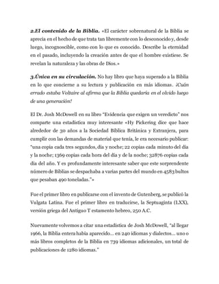 2.El contenido de la Biblia. «El carácter sobrenatural de la Biblia se
aprecia en el hecho de que trata tan libremente con lo desconocido y, desde
luego, incognoscible, como con lo que es conocido. Describe la eternidad
en el pasado, incluyendo la creación antes de que el hombre existiese. Se
revelan la naturaleza y las obras de Dios.»
3.Única en su circulación. No hay libro que haya superado a la Biblia
en lo que concierne a su lectura y publicación en más idiomas. ¡Cuán
errado estaba Voltaire al afirma que la Biblia quedaría en el olvido luego
de una generación!
El Dr. Josh McDowell en su libro “Evidencia que exigen un veredicto” nos
comparte una estadística muy interesante «Hy Pickering dice que hace
alrededor de 30 años a la Sociedad Bíblica Británica y Extranjera, para
cumplir con las demandas de material que tenía, le era necesario publicar:
“una copia cada tres segundos, día y noche; 22 copias cada minuto del día
y la noche; 1369 copias cada hora del día y de la noche; 32876 copias cada
día del año. Y es profundamente interesante saber que este sorprendente
número de Biblias se despachaba a varias partes del mundo en 4583 bultos
que pesaban 490 toneladas.”»
Fue el primer libro en publicarse con el invento de Gutenberg, se publicó la
Vulgata Latina. Fue el primer libro en traducirse, la Septuaginta (LXX),
versión griega del Antiguo T estamento hebreo, 250 A.C.
Nuevamente volvemos a citar una estadística de Josh McDowell, “al llegar
1966, la Biblia entera había aparecido… en 240 idiomas y dialectos… uno o
más libros completos de la Biblia en 739 idiomas adicionales, un total de
publicaciones de 1280 idiomas.”
 