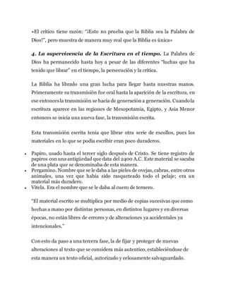 «El crítico tiene razón: “¡Esto no prueba que la Biblia sea la Palabra de
Dios!”, pero muestra de manera muy real que la Biblia es única»
4. La supervivencia de la Escritura en el tiempo. La Palabra de
Dios ha permanecido hasta hoy a pesar de las diferentes “luchas que ha
tenido que librar” en el tiempo, la persecución y la crítica.
La Biblia ha librado una gran lucha para llegar hasta nuestras manos.
Primeramente su transmisión fue oral hasta la aparición de la escritura, en
ese entoncesla transmisión se hacía de generación a generación. Cuandola
escritura aparece en las regiones de Mesopotamia, Egipto, y Asia Menor
entonces se inicia una nueva fase, la transmisión escrita.
Esta transmisión escrita tenía que librar otra serie de escollos, pues los
materiales en lo que se podía escribir eran poco duraderos.
 Papiro, usado hasta el tercer siglo después de Cristo. Se tiene registro de
papiros con una antigüedad que data del 2400 A.C. Este material se sacaba
de una plata que se denominaba de esta manera.
 Pergamino. Nombre que se le daba a las pieles de ovejas, cabras, entre otros
animales, una vez que había sido rasqueteado todo el pelaje; era un
material más duradero.
 Vitela. Era el nombre que se le daba al cuero de ternero.
“El material escrito se multiplica por medio de copias sucesivas que como
hechas a mano por distintas personas, en distintos lugares y en diversas
épocas, no están libres de errores y de alteraciones ya accidentales ya
intencionales.”
Con esto da paso a una tercera fase, la de fijar y proteger de nuevas
alteraciones al texto que se considera más autentico, estableciéndose de
esta manera un texto oficial, autorizado y celosamente salvaguardado.
 