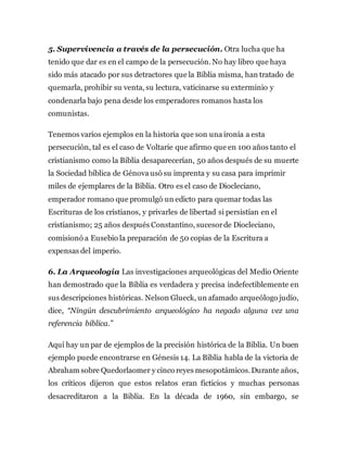 5. Supervivencia a través de la persecución. Otra lucha que ha
tenido que dar es en el campo de la persecución. No hay libro que haya
sido más atacado por sus detractores que la Biblia misma, han tratado de
quemarla, prohibir su venta, su lectura, vaticinarse su exterminio y
condenarla bajo pena desde los emperadores romanos hasta los
comunistas.
Tenemos varios ejemplos en la historia que son una ironía a esta
persecución, tal es el caso de Voltarie que afirmo que en 100 años tanto el
cristianismo como la Biblia desaparecerían, 50 años después de su muerte
la Sociedad bíblica de Génova usó su imprenta y su casa para imprimir
miles de ejemplares de la Biblia. Otro es el caso de Diocleciano,
emperador romano que promulgó un edicto para quemar todas las
Escrituras de los cristianos, y privarles de libertad si persistían en el
cristianismo; 25 años después Constantino, sucesorde Diocleciano,
comisionó a Eusebio la preparación de 50 copias de la Escritura a
expensas del imperio.
6. La Arqueología Las investigaciones arqueológicas del Medio Oriente
han demostrado que la Biblia es verdadera y precisa indefectiblemente en
sus descripciones históricas. Nelson Glueck, un afamado arqueólogo judío,
dice, “Ningún descubrimiento arqueológico ha negado alguna vez una
referencia bíblica.”
Aquí hay un par de ejemplos de la precisión histórica de la Biblia. Un buen
ejemplo puede encontrarse en Génesis 14. La Biblia habla de la victoria de
Abraham sobre Quedorlaomer y cinco reyes mesopotámicos.Durante años,
los críticos dijeron que estos relatos eran ficticios y muchas personas
desacreditaron a la Biblia. En la década de 1960, sin embargo, se
 