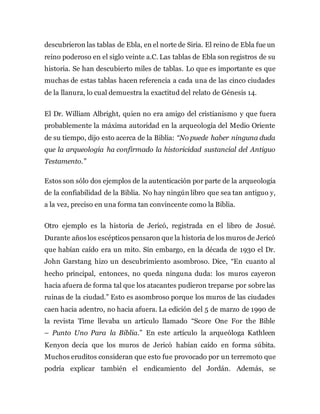 descubrieron las tablas de Ebla, en el norte de Siria. El reino de Ebla fue un
reino poderoso en el siglo veinte a.C. Las tablas de Ebla son registros de su
historia. Se han descubierto miles de tablas. Lo que es importante es que
muchas de estas tablas hacen referencia a cada una de las cinco ciudades
de la llanura, lo cual demuestra la exactitud del relato de Génesis 14.
El Dr. William Albright, quien no era amigo del cristianismo y que fuera
probablemente la máxima autoridad en la arqueología del Medio Oriente
de su tiempo, dijo esto acerca de la Biblia: “No puede haber ninguna duda
que la arqueología ha confirmado la historicidad sustancial del Antiguo
Testamento.”
Estos son sólo dos ejemplos de la autenticación por parte de la arqueología
de la confiabilidad de la Biblia. No hay ningún libro que sea tan antiguo y,
a la vez, preciso en una forma tan convincente como la Biblia.
Otro ejemplo es la historia de Jericó, registrada en el libro de Josué.
Durante añoslos escépticos pensaron que la historia de los muros de Jericó
que habían caído era un mito. Sin embargo, en la década de 1930 el Dr.
John Garstang hizo un descubrimiento asombroso. Dice, “En cuanto al
hecho principal, entonces, no queda ninguna duda: los muros cayeron
hacia afuera de forma tal que los atacantes pudieron treparse por sobre las
ruinas de la ciudad.” Esto es asombroso porque los muros de las ciudades
caen hacia adentro, no hacia afuera. La edición del 5 de marzo de 1990 de
la revista Time llevaba un artículo llamado “Score One For the Bible
– Punto Uno Para la Biblia.” En este artículo la arqueóloga Kathleen
Kenyon decía que los muros de Jericó habían caído en forma súbita.
Muchos eruditos consideran que esto fue provocado por un terremoto que
podría explicar también el endicamiento del Jordán. Además, se
 