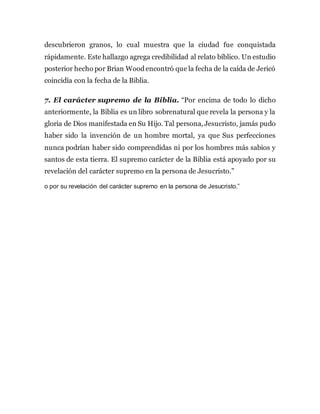descubrieron granos, lo cual muestra que la ciudad fue conquistada
rápidamente. Este hallazgo agrega credibilidad al relato bíblico. Un estudio
posterior hecho por Brian Woodencontró que la fecha de la caída de Jericó
coincidía con la fecha de la Biblia.
7. El carácter supremo de la Biblia. “Por encima de todo lo dicho
anteriormente, la Biblia es un libro sobrenatural que revela la persona y la
gloria de Dios manifestada en Su Hijo. Tal persona, Jesucristo, jamás pudo
haber sido la invención de un hombre mortal, ya que Sus perfecciones
nunca podrían haber sido comprendidas ni por los hombres más sabios y
santos de esta tierra. El supremo carácter de la Biblia está apoyado por su
revelación del carácter supremo en la persona de Jesucristo.”
o por su revelación del carácter supremo en la persona de Jesucristo.”
 