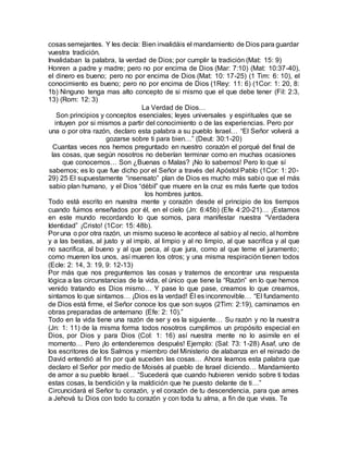 cosas semejantes. Y les decía: Bien invalidáis el mandamiento de Dios para guardar
vuestra tradición.
Invalidaban la palabra, la verdad de Dios; por cumplir la tradición (Mat: 15: 9)
Honren a padre y madre; pero no por encima de Dios (Mar: 7:10) (Mat: 10:37-40),
el dinero es bueno; pero no por encima de Dios (Mat: 10: 17-25) (1 Tim: 6: 10), el
conocimiento es bueno; pero no por encima de Dios (1Rey: 11: 6) (1Cor: 1: 20, 8:
1b) Ninguno tenga mas alto concepto de si mismo que el que debe tener (Fil: 2:3,
13) (Rom: 12: 3)
La Verdad de Dios…
Son principios y conceptos esenciales; leyes universales y espirituales que se
intuyen por si mismos a partir del conocimiento o de las experiencias. Pero por
una o por otra razón, declaro esta palabra a su pueblo Israel… “El Señor volverá a
gozarse sobre ti para bien…” (Deut: 30:1-20)
Cuantas veces nos hemos preguntado en nuestro corazón el porqué del final de
las cosas, que según nosotros no deberían terminar como en muchas ocasiones
que conocemos… Son ¿Buenas o Malas? ¡No lo sabemos! Pero lo que sí
sabemos; es lo que fue dicho por el Señor a través del Apóstol Pablo (1Cor: 1: 20-
29) 25 El supuestamente “insensato” plan de Dios es mucho más sabio que el más
sabio plan humano, y el Dios “débil” que muere en la cruz es más fuerte que todos
los hombres juntos.
Todo está escrito en nuestra mente y corazón desde el principio de los tiempos
cuando fuimos enseñados por él, en el cielo (Jn: 6:45b) (Efe 4:20-21)… ¡Estamos
en este mundo recordando lo que somos, para manifestar nuestra “Verdadera
Identidad” ¡Cristo! (1Cor: 15: 48b).
Por una o por otra razón, un mismo suceso le acontece al sabioy al necio, al hombre
y a las bestias, al justo y al impío, al limpio y al no limpio, al que sacrifica y al que
no sacrifica, al bueno y al que peca, al que jura, como al que teme el juramento;
como mueren los unos, así mueren los otros; y una misma respiración tienen todos
(Ecle: 2: 14, 3: 19, 9: 12-13)
Por más que nos preguntemos las cosas y tratemos de encontrar una respuesta
lógica a las circunstancias de la vida, el único que tiene la “Razón” en lo que hemos
venido tratando es Dios mismo… Y pase lo que pase, creamos lo que creamos,
sintamos lo que sintamos… ¡Dios es la verdad! Él es inconmovible… “El fundamento
de Dios está firme, el Señor conoce los que son suyos (2Tim: 2:19), caminamos en
obras preparadas de antemano (Efe: 2: 10).”
Todo en la vida tiene una razón de ser y es la siguiente… Su razón y no la nuestra
(Jn: 1: 11) de la misma forma todos nosotros cumplimos un propósito especial en
Dios, por Dios y para Dios (Col: 1: 16) así nuestra mente no lo asimile en el
momento… Pero ¡lo entenderemos después! Ejemplo: (Sal: 73: 1-28) Asaf, uno de
los escritores de los Salmos y miembro del Ministerio de alabanza en el reinado de
David entendió al fin por qué suceden las cosas… Ahora leamos esta palabra que
declaro el Señor por medio de Moisés al pueblo de Israel diciendo… Mandamiento
de amor a su pueblo Israel… “Sucederá que cuando hubieren venido sobre ti todas
estas cosas, la bendición y la maldición que he puesto delante de ti…”
Circuncidará el Señor tu corazón, y el corazón de tu descendencia, para que ames
a Jehová tu Dios con todo tu corazón y con toda tu alma, a fin de que vivas. Te
 