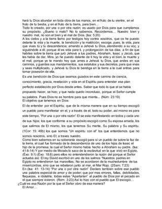 hará tu Dios abundar en toda obra de tus manos, en el fruto de tu vientre, en el
fruto de tu bestia, y en el fruto de tu tierra, para bien…
Todo lo creado, por una o por otra razón; es usado por Dios para que cumplamos
su propósito. ¿Bueno o malo? No lo sabemos. Recordemos… Nuestro bien y
nuestro mal, no son el bien y el mal de Dios. (Isa: 5:20)
A los cielos y a la tierra llamo por testigos hoy contra vosotros, que os he puesto
delante la vida y la muerte, la bendición y la maldición; escoge, pues, la vida, para
que vivas tú y tu descendencia; amando a Jehová tu Dios, atendiendo a su voz, y
siguiéndole a él; porque él es vida para ti, y prolongación de tus días; a fin de que
habites sobre la tierra que juró Jehová a tus padres, Abraham, Isaac y Jacob, que
les había de dar. Mira, yo he puesto delante de ti hoy la vida y el bien, la muerte y
el mal; porque yo te mando hoy que ames a Jehová tu Dios, que andes en sus
caminos, y guardes sus mandamientos, sus estatutos y sus decretos, para que vivas
y seas multiplicado, y Jehová tu Dios te bendiga en la tierra a la cual entras para
tomar posesión de ella.
Es una bendición de Dios que seamos guiados en este camino de ciencia,
conocimiento, gracia, revelación y vida en el Espíritu para entender ese plan
perfecto establecido por Dios desde antes. Saber que todo lo que el se había
propuesto hacer, se hizo; y que nada quedo inconcluso, porque el Señor cumple
su palabra. Pues Dios no es hombre para que mienta... (Núm: 23:19)
El objetivo que tenemos en Dios:
El de entender por el Espíritu; que de la misma manera que en su tiempo escogió
un pueblo para manifestar en el, y a través de el; todo su poder, así mismo es para
este tiempo, “Por una o por otra razón” El se esta manifestando en todos y cada uno
de sus hijos; los que conforme a su propósito escogió como Su esposa amada, los
que salimos de El mismo, los que tenemos Su mente, Su palabra y Su espíritu.
(1Cor: 15: 48b) los que somos “Un espíritu con el” los que entendemos que no
somos nosotros, sino El; a traves nuestro.
Como bien sabemos en su soberanía escogió para sí un pueblo de sobre la faz de
la tierra, el cual fue formado de la descendencia de uno de los hijos de Isaac el
hijo de la promesa; la cual el Señor mismo había hecho a Abraham su padre. (Isa:
41:8-14) Y por medio de Moisés lo saco de la esclavitud en la que vivió en Egipto.
(Éxo: 9:1) (Éxo: 18:8) pero ellos no entendendieron la razón del porque el Señor
actuaba así; El rey David escribió en uno de los salmos “Nuestros padres en
Egipto no entendieron tus maravillas; No se acordaron de la muchedumbre de tus
misericordias, sino que se rebelaron junto al mar, el Mar Rojo. (2Sam: 7:23)
En (Isa: 41: 13-14) “Por una o por otra razón” Declaro tambien sobre ese pueblo
una palabra especial de amor y de poder; que por mas errores, fallas, debilidades,
flaquezas, e idolatría; todas estas “Apartarían” al pueblo de Dios por el pecado en
el que siempre vivieron. (Rom: 3:23) Así lo hizo con el pueblo que El escogió…
¿Cuál es esa Razón por la que el Señor obro de esa manera?
El Amor…
 