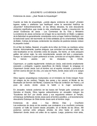JESUCRISTO: LA EVIDENCIA SUPREMA
Evidencias de Jesús - ¿Qué Revela la Arqueología?
Cuando se trata de arqueología, ¿existe alguna evidencia de Jesús? ¿Existen
lugares reales o artefactos que testifiquen sobre la veracidad histórica de
Jesucristo? Extraordinariamente, en las últimas décadas, ha sido descubierta
evidencia significativa ¡que revela la vida, enseñanzas, muerte y resurrección de
Jesús! Evidencias de Jesús - Los Comienzos de Su Vida y Ministerio
La evidencia de Jesús comienza con el lugar de su nacimiento en Belén. La Iglesia
de la Natividad es generalmente considerada como un lugar histórico fidedigno, con
la tradicional cueva del nacimiento de Cristo señalada por la ornamentada Estrella
de Belén. Colinas de terrazas conteniendo los rebaños de pastores todavía rodean
la pequeña ciudad.
En el Mar de Galilea, Nazaret, el pueblo de la niñez de Cristo, se mantiene activo
todavía. Adicionalmente, puertos antiguos, que coinciden con el relato bíblico, han
sido localizados en los recientes ciclos de sequías. De hecho, un bote pesquero
galileo del primer siglo, ha sido recientemente sacado del lodo y preservado.
Aunque no sabemos a quién perteneció el bote, coincide con el registro bíblico de
los barcos usados por los discípulos de Cristo.
Capernaum, un pueblo regularmente visitado por Jesús, está siendo ampliamente
excavado y protegido. Lugares específicos de interés incluyen la sinagoga en
Capernaum donde Jesús curó al hombre con el espíritu inmundo y pronunció el
sermón acerca del pan de vida, y la casa de Pedro, donde Jesús sanó a la suegra
de Pedro y a otros.
Otros lugares arqueológicos involucrados en el ministerio de Cristo incluyen Kursi
(el milagro de los cerdos), Tabgha (los panes y los peces), el Monte de las
Beatitudes (el Sermón del Monte), Cesarea de Filipo (la confesión de Pedro), y el
pozo de Jacob, donde Jesús le habló a la mujer samaritana.
En Jerusalén, todavía podemos ver las bases del Templo judío construido por
Herodes el Grande. Otros lugares extraordinarios en Jerusalén incluyen los
"Escalones del Sur" por donde Jesús y sus seguidores entraron al Templo,
el Estanque de Bethesda donde Jesús sanó al hombre paralítico, y el recientemente
descubierto Estanque de Siloé donde Jesús sanó al hombre ciego.
Evidencias de Jesús - Sus Últimos Días y Crucifixión
Las evidencias de Jesús en los eventos que condujeron a su crucifixión comienza
cruzando el Valle de Cedrón desde Jerusalén, en el Monte de los Olivos. Allí
podemos caminar entre antiguos árboles de olivo hasta el Jardín de
Getsemaní donde Jesús oró antes de su captura. Luego, podemos mirar atrás,
 