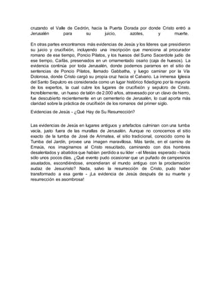 cruzando el Valle de Cedrón, hacia la Puerta Dorada por donde Cristo entró a
Jerusalén para su juicio, azotes, y muerte.
En otras partes encontramos más evidencias de Jesús y los líderes que presidieron
su juicio y crucifixión, incluyendo una inscripción que menciona al procurador
romano de ese tiempo, Poncio Pilatos, y los huesos del Sumo Sacerdote judío de
ese tiempo, Caifás, preservados en un ornamentado osario (caja de huesos). La
evidencia continúa por toda Jerusalén, donde podemos pararnos en el sitio de
sentencias de Poncio Pilatos, llamado Gabbatha, y luego caminar por la Vía
Dolorosa, donde Cristo cargó su propia cruz hacia el Calvario. La inmensa Iglesia
del Santo Sepulcro es considerada como un lugar histórico fidedigno por la mayoría
de los expertos, la cual cubre los lugares de crucifixión y sepulcro de Cristo.
Increíblemente, un hueso de talón de 2.000 años, atravesado por un clavo de hierro,
fue descubierto recientemente en un cementerio de Jerusalén, lo cual aporta más
claridad sobre la práctica de crucifixión de los romanos del primer siglo.
Evidencias de Jesús - ¿Qué Hay de Su Resurrección?
Las evidencias de Jesús en lugares antiguos y artefactos culminan con una tumba
vacía, justo fuera de las murallas de Jerusalén. Aunque no conocemos el sitio
exacto de la tumba de José de Arimatea, el sitio tradicional, conocido como la
Tumba del Jardín, provee una imagen maravillosa. Más tarde, en el camino de
Emaús, nos imaginamos al Cristo resucitado, caminando con dos hombres
desalentados y abatidos que habían perdido a su líder - el Mesías esperado - hacía
sólo unos pocos días. ¿Qué evento pudo ocasionar que un puñado de campesinos
asustados, escondiéndose, encendieran el mundo antiguo con la proclamación
audaz de Jesucristo? Nada, salvo la resurrección de Cristo, pudo haber
transformado a esa gente - ¡La evidencia de Jesús después de su muerte y
resurrección es asombrosa!
 