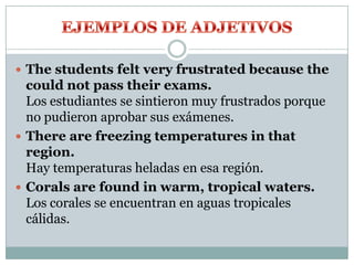  The students felt very frustrated because the
could not pass their exams.
Los estudiantes se sintieron muy frustrados porque
no pudieron aprobar sus exámenes.
 There are freezing temperatures in that
region.
Hay temperaturas heladas en esa región.
 Corals are found in warm, tropical waters.
Los corales se encuentran en aguas tropicales
cálidas.
 