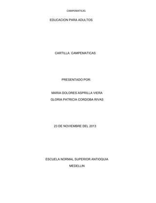 CAMPEMATICAS

EDUCACION PARA ADULTOS

CARTILLA: CAMPEMATICAS

PRESENTADO POR:

MARIA DOLORES ASPRILLA VIERA
GLORIA PATRICIA CORDOBA RIVAS

23 DE NOVIEMBRE DEL 2013

ESCUELA NORMAL SUPERIOR ANTIOQUIA
MEDELLIN

 