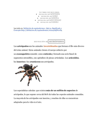 Ú L T I M A S D E F I N I C I O N E S
 DEFINICIÓN DECAFETERÍA
 DEFINICIÓN DECAFRE
 DEFINICIÓN DECAFEÍNA
 DEFINICIÓN DECADUCIFOLIO
 DEFINICIÓN DECADERA
Lee todo en: Definición de equinodermos - Qué es, Significado y
Concepto http://definicion.de/equinodermos/#ixzz4AdjWurX4
D EF I N I C I Ó N D E ARTRÓ PO DO S
Los artrópodos son los animales invertebrados que forman el filo más diverso
del reino animal. Estos animales tienen el cuerpo cubierto por
un exoesqueleto conocido como cutícula y formadouna serie lineal de
segmentos ostensibles, con apéndices de piezas articuladas. Los arácnidos,
los insectos y los crustáceos son artrópodos.
Los especialistas calculan que existen más de un millón de especies de
artrópodos, lo que supone cerca del 80% de todas las especies animales conocidas.
La mayoría de los artrópodos son insectos, y muchos de ellos se encuentran
adaptados para la vida en el aire.
 