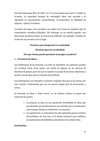 Una idea (del griego ἰδέα, de eidós, ‘yo ví’) es una imagen que existe o se halla en
la mente. La capacidad humana de contemplar ideas está asociada a la
capacidad de razonamiento, autorreflexión, la creatividad y la habilidad de
adquirir y aplicar el intelecto.

Las ideas dan lugar a los conceptos, los cuales son la base de cualquier tipo de
conocimiento científico o filosófico. Sin embargo, en un sentido popular, una
idea puede suscitarse incluso en ausencia de reflexión, por ejemplo, al hablar de
la idea de una persona o de un lugar.

                   Técnicas para despertar la creatividad.

                         Técnicas para la creatividad:

           ¿De que forma puedo producir mensajes creativos?

1.- Tormenta de ideas.-

Las inhibiciones de las personas a la hora de manifestar sus opiniones pueden
ser vencidas, hasta cierto punto, por medio de algunas de las técnicas de
dinámica de grupos, para las que se requiere un grupo de personas dispuestas a
aportar nuevas ideas para la solución del problema.

Los participantes son animados a formular cualquier idea que se les ocurra, por
muy extraña o disparatada que sea, sin ejercer ningún tipo de autocensura o
crítica.

La tormenta de ideas o "brain storm", es un método creativo en grupo que
consta de dos partes:

           1. La primera, se basa en una aportación desinhibida de ideas que
              por absurdas que puedan parecer son anotadas por un moderador,
              aquí el grupo trabaja en intuiciones, en creencias.
           2. La segunda fase, se seleccionan las más oportunas para la solución
              del problema. En este caso, es la mente racional la que reelabora
              las aportaciones desinhibidas procedentes de la primera fase.

Incubación.-


                                                                                 10
 
