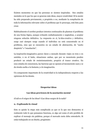 Existen momentos en que las personas se sienten inspiradas.         Son estados
mentales en lo que los que se generan más ideas, mayor creatividad. Si la mente
ha sido preparada previamente, a propósito o no, mediante la compilación de
toda la información relevante sobre el problema que le preocupa, está lista para
crear.

Habitualmente el cerebro produce intentos continuados de plantear el problema
de una forma lógica, aunque evitando cuidadosamente o negándose, a aceptar
ninguna solución definitiva. La respuesta en sí, la idea creativa y definitiva,
surge casi siempre surge cuando el individuo no está concentrado en el
problema, sino que se encuentra en un estado de abstracción, de "sueño
despierto" o "ensoñación".

La inspiración imaginativa parece darse a menudo durante viajes en tren o en
autobús, o en el baño, situaciones ambas, que por su monotonía pueden
producir un estado de ensimismamiento, propicio al trance creativo. En
esos estados de consciencia, las barreras que se oponen al inconsciente caen y se
da rienda suelta a la fantasía y a la imaginación.

Un componente importante de la creatividad es la independencia respecto a las
opiniones de los demás.




                                Despertar ideas

               Las ideas provienen de la asociación mental

¿Cuál es el origen de las ideas? ¿Las ideas surgen de la nada?

2.- Explicando lo visual

Esta es quizás la etapa más complicada ya que es la que nos demuestra si
realmente todo lo que pensamos funciona, es algo así como el arte perdido de
explicar el mensaje sin palabras, porque el mercado meta debe entenderlo. Si
estás trabajando en un diseño, pregúntate:



                                                                              11
 