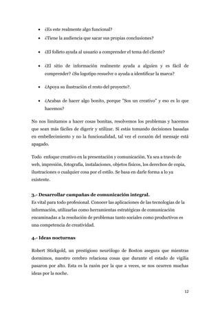 •   ¿Es este realmente algo funcional?
   •   ¿Tiene la audiencia que sacar sus propias conclusiones?


   •   ¿El folleto ayuda al usuario a comprender el tema del cliente?


   •   ¿El sitio de información realmente ayuda a alguien y es fácil de
       comprender? ¿Su logotipo resuelve o ayuda a identificar la marca?

   •   ¿Apoya su ilustración el resto del proyecto?.


   •   ¿Acabas de hacer algo bonito, porque "Sos un creativo" y eso es lo que
       hacemos?

No nos limitamos a hacer cosas bonitas, resolvemos los problemas y hacemos
que sean más fáciles de digerir y utilizar. Si estás tomando decisiones basadas
en embellecimiento y no la funcionalidad, tal vez el corazón del mensaje está
apagado.

Todo enfoque creativo en la presentación y comunicación. Ya sea a través de
web, impresión, fotografía, instalaciones, objetos físicos, los derechos de copia,
ilustraciones o cualquier cosa por el estilo. Se basa en darle forma a lo ya
existente.


3.- Desarrollar campañas de comunicación integral.
Es vital para todo profesional. Conocer las aplicaciones de las tecnologías de la
información, utilizarlas como herramientas estratégicas de comunicación
encaminadas a la resolución de problemas tanto sociales como productivos es
una competencia de creatividad.

4.- Ideas nocturnas

Robert Stickgold, un prestigioso neurólogo de Boston asegura que mientras
dormimos, nuestro cerebro relaciona cosas que durante el estado de vigilia
pasaron por alto. Esta es la razón por la que a veces, se nos ocurren muchas
ideas por la noche.



                                                                                 12
 