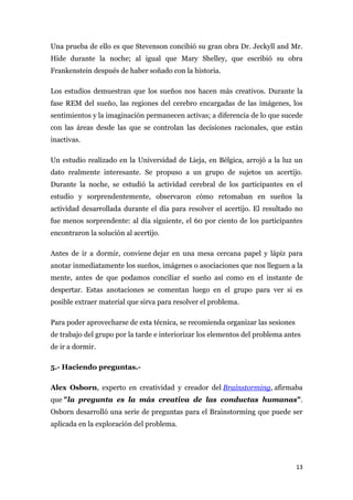 Una prueba de ello es que Stevenson concibió su gran obra Dr. Jeckyll and Mr.
Hide durante la noche; al igual que Mary Shelley, que escribió su obra
Frankenstein después de haber soñado con la historia.

Los estudios demuestran que los sueños nos hacen más creativos. Durante la
fase REM del sueño, las regiones del cerebro encargadas de las imágenes, los
sentimientos y la imaginación permanecen activas; a diferencia de lo que sucede
con las áreas desde las que se controlan las decisiones racionales, que están
inactivas.

Un estudio realizado en la Universidad de Lieja, en Bélgica, arrojó a la luz un
dato realmente interesante. Se propuso a un grupo de sujetos un acertijo.
Durante la noche, se estudió la actividad cerebral de los participantes en el
estudio y sorprendentemente, observaron cómo retomaban en sueños la
actividad desarrollada durante el día para resolver el acertijo. El resultado no
fue menos sorprendente: al día siguiente, el 60 por ciento de los participantes
encontraron la solución al acertijo.

Antes de ir a dormir, conviene dejar en una mesa cercana papel y lápiz para
anotar inmediatamente los sueños, imágenes o asociaciones que nos lleguen a la
mente, antes de que podamos conciliar el sueño así como en el instante de
despertar. Estas anotaciones se comentan luego en el grupo para ver si es
posible extraer material que sirva para resolver el problema.

Para poder aprovecharse de esta técnica, se recomienda organizar las sesiones
de trabajo del grupo por la tarde e interiorizar los elementos del problema antes
de ir a dormir.

5.- Haciendo preguntas.-

Alex Osborn, experto en creatividad y creador del Brainstorming, afirmaba
que "la pregunta es la más creativa de las conductas humanas".
Osborn desarrolló una serie de preguntas para el Brainstorming que puede ser
aplicada en la exploración del problema.




                                                                                13
 