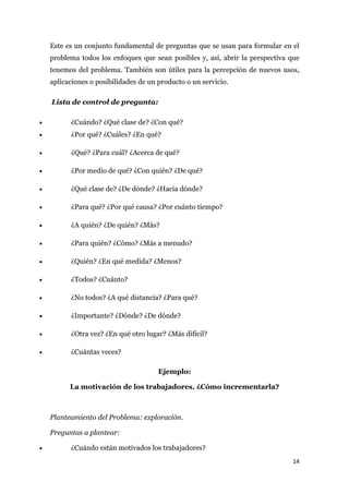 Este es un conjunto fundamental de preguntas que se usan para formular en el
    problema todos los enfoques que sean posibles y, así, abrir la perspectiva que
    tenemos del problema. También son útiles para la percepción de nuevos usos,
    aplicaciones o posibilidades de un producto o un servicio.

    Lista de control de pregunta:

•         ¿Cuándo? ¿Qué clase de? ¿Con qué?
•         ¿Por qué? ¿Cuáles? ¿En qué?

•         ¿Qué? ¿Para cuál? ¿Acerca de qué?

•         ¿Por medio de qué? ¿Con quién? ¿De qué?

•         ¿Qué clase de? ¿De dónde? ¿Hacia dónde?

•         ¿Para qué? ¿Por qué causa? ¿Por cuánto tiempo?

•         ¿A quién? ¿De quién? ¿Más?

•         ¿Para quién? ¿Cómo? ¿Más a menudo?

•         ¿Quién? ¿En qué medida? ¿Menos?

•         ¿Todos? ¿Cuánto?

•         ¿No todos? ¿A qué distancia? ¿Para qué?

•         ¿Importante? ¿Dónde? ¿De dónde?

•         ¿Otra vez? ¿En qué otro lugar? ¿Más difícil?

•         ¿Cuántas veces?

                                       Ejemplo:

          La motivación de los trabajadores. ¿Cómo incrementarla?



    Planteamiento del Problema: exploración.

    Preguntas a plantear:

•         ¿Cuándo están motivados los trabajadores?
                                                                               14
 