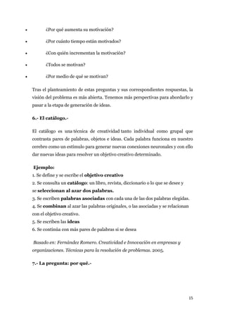 •          ¿Por qué aumenta su motivación?

•          ¿Por cuánto tiempo están motivados?

•          ¿Con quién incrementan la motivación?

•          ¿Todos se motivan?

•          ¿Por medio de qué se motivan?

    Tras el planteamiento de estas preguntas y sus correspondientes respuestas, la
    visión del problema es más abierta. Tenemos más perspectivas para abordarlo y
    pasar a la etapa de generación de ideas.

    6.- El catálogo.-

    El catálogo es una técnica de creatividad tanto individual como grupal que
    contrasta pares de palabras, objetos e ideas. Cada palabra funciona en nuestro
    cerebro como un estímulo para generar nuevas conexiones neuronales y con ello
    dar nuevas ideas para resolver un objetivo creativo determinado.

    Ejemplo:
    1. Se define y se escribe el objetivo creativo
    2. Se consulta un catálogo: un libro, revista, diccionario o lo que se desee y
    se seleccionan al azar dos palabras.
    3. Se escriben palabras asociadas con cada una de las dos palabras elegidas.
    4. Se combinan al azar las palabras originales, o las asociadas y se relacionan
    con el objetivo creativo.
    5. Se escriben las ideas
    6. Se continúa con más pares de palabras si se desea

    Basado en: Fernández Romero. Creatividad e Innovación en empresas y
    organizaciones. Técnicas para la resolución de problemas. 2005.

    7.- La pregunta: por qué.-




                                                                                      15
 