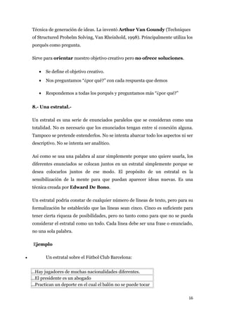 Técnica de generación de ideas. La inventó Arthur Van Goundy (Techniques
    of Structured Probelm Solving, Van Rheinhold, 1998). Principalmente utiliza los
    porqués como pregunta.

    Sirve para orientar nuestro objetivo creativo pero no ofrece soluciones.

        •   Se define el objetivo creativo.
        •   Nos preguntamos “¿por qué?” con cada respuesta que demos

        •   Respondemos a todas los porqués y preguntamos más “¿por qué?”


    8.- Una estratal.-

    Un estratal es una serie de enunciados paralelos que se consideran como una
    totalidad. No es necesario que los enunciados tengan entre sí conexión alguna.
    Tampoco se pretende entenderlos. No se intenta abarcar todo los aspectos ni ser
    descriptivo. No se intenta ser analítico.

    Así como se usa una palabra al azar simplemente porque uno quiere usarla, los
    diferentes enunciados se colocan juntos en un estratal simplemente porque se
    desea colocarlos juntos de ese modo. El propósito de un estratal es la
    sensibilización de la mente para que puedan aparecer ideas nuevas. Es una
    técnica creada por Edward De Bono.

    Un estratal podría constar de cualquier número de líneas de texto, pero para su
    formalización he establecido que las líneas sean cinco. Cinco es suficiente para
    tener cierta riqueza de posibilidades, pero no tanto como para que no se pueda
    considerar el estratal como un todo. Cada línea debe ser una frase o enunciado,
    no una sola palabra.

     Ejemplo

•           Un estratal sobre el Fútbol Club Barcelona:


    ...Hay jugadores de muchas nacionalidades diferentes.
    ...El presidente es un abogado
    ...Practican un deporte en el cual el balón no se puede tocar

                                                                                 16
 