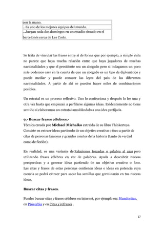 con la mano.
...Es uno de los mejores equipos del mundo.
...Juegan cada dos domingos en un estadio situado en el
barcelonés cerca de Les Corts.




Se trata de vincular las frases entre sí de forma que por ejemplo, a simple vista
no parece que haya mucha relación entre que haya jugadores de muchas
nacionalidades y que el presidente sea un abogado pero si indagamos un poco
más podemos caer en la cuenta de que un abogado es un tipo de diplomático y
puede mediar y puede conocer las leyes del país de las diferentes
nacionalidades. A partir de ahí se pueden hacer miles de combinaciones
posibles.

Un estratal es un proceso reflexivo. Uno lo confecciona y después lo lee una y
otra vez hasta que empiezan a perfilarse algunas ideas. Evidentemente no tiene
sentido si elaboramos un estratal amoldándolo a una idea prefijada.

9.- Buscar frases célebres.-
Técnica creada por Michael Michalko extraída de su libro Thinkertoys.
Consiste en extraer ideas partiendo de un objetivo creativo o foco a partir de
citas de personas famosas y grandes mentes de la historia (tanto de verdad
como de ficción).

En realidad, es una variante de Relaciones forzadas o palabra al azar pero
utilizando frases célebres en vez de palabras. Ayuda a descubrir nuevas
perspectivas y a generar ideas partiendo de un objetivo creativo o foco.
Las citas y frases de estas personas contienen ideas e ideas en potencia cuya
esencia se podrá extraer para sacar las semillas que germinarán en tus nuevas
ideas.

Buscar citas y frases.

Puedes buscar citas y frases célebres en internet, por ejemplo en: Mundocitas,
en Proverbia y en Citas y refranes .


                                                                                 17
 