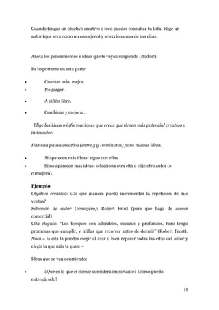 Cuando tengas un objetivo creativo o foco puedes consultar tu lista. Elige un
    autor (que será como un consejero) y selecciona una de sus citas.



    Anota los pensamientos e ideas que te vayan surgiendo (¡todos!).

    Es importante en esta parte:

•          Cuantas más, mejor.
•          No juzgar.

•          A piñón libre.

•          Combinar y mejorar.

     Elige las ideas o informaciones que creas que tienen más potencial creativo o
    innovador.

    Haz una pausa creativa (entre 5 y 10 minutos) para nuevas ideas.

•          Si aparecen más ideas: sigue con ellas.
•          Si no aparecen más ideas: selecciona otra cita o elije otro autor (o
    consejero).

    Ejemplo
    Objetivo creativo: ¿De qué manera puedo incrementar la repetición de mis
    ventas?
    Selección de autor (consejero): Robert Frost (para que haga de asesor
    comercial)
    Cita elegida: “Los bosques son adorables, oscuros y profundos. Pero tengo
    promesas que cumplir, y millas que recorrer antes de dormir” (Robert Frost).
    Nota – la cita la puedes elegir al azar o bien repasar todas las citas del autor y
    elegir la que más te guste –

    Ideas que se van ocurriendo:

•          ¿Qué es lo que el cliente considera importante? ¿cómo puedo
    entregárselo?

                                                                                    19
 