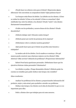 •          ¿Puedo hacer un esfuerzo extra para el cliente? ¿Representa alguna
    diferencia? ¿Se convertirán en compradores leales? ¿Qué podemos hacer?

•          Los bosques están llenos de árboles. Los árboles son los clientes. ¿Cómo
    se cuidan los árboles? ¿Cómo se los atiende? ¿Cómo se consechan? ¿Qué
    similitudes hay entre los árboles y los clientes? ¿Puedo “nutrir” a los clientes
    diariamente?¿semanalmente?

•          ¿Cuáles son los profundos y oscuros deseos de los clientes? ¿Puedo
    descubrirlos?

•          ¿Debería trabajar más? ¿Durante cuánto tiempo?

•          ¿Debería poner por escrito las promesas de la empresa?

•          ¿Deberíamos volver a redactar nuestras garantías?

•          ¿Qué puedo hacer para que el cliente me perciba como honesto y
    trabajador?

•          La madera sale de los árboles. Con la madera se construye. ¿De qué
    manera puedo construir unas relaciones mejores con los clientes? ¿Más
    efectivas? ¿Más servicio? ¿Solución de problemas? ¿Proporcionar información?

•          Robert Frost hacía apariciones personales. ¿Deberíamos hacer que los
    ejecutivos hicieran visitas personales? ¿Seminarios?

•          Los árboles se podan. ¿Tengo demasiados clientes? ¿Debería podar las
    cuentas no rentables para poder dedicar más tiempo a las rentables?

    Ideas resultantes:

•          Analizar los problemas de los clientes y proporcionarles información del
    producto, mejor y más actual, para ayudarles a atender sus problemas.
•          Dedicar más tiempo a los clientes con la idea de descubrir lo que es o no
    importante para ellos.

•          Pedir a clientes clave que trabajen para mí como asesores.




                                                                                       20
 