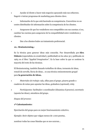•          Ayudar al cliente a hacer más negocios apoyando más sus esfuerzos.
    Sugerir e iniciar programas de marketing para clientes clave.

•          Informarles de lo que está haciendo su competencia. Convertirse en un
    centro distribuidor de información sobre la competencia de los clientes.

•          Asegurarse de que los vendedores son compatibles con sus cuentas; si no,
    cambiar las cuentas para asegurarse de la compatibilidad entre vendedores y
    clientes.

•          Dar a los clientes leales un tratamiento preferencial.

    10.- Brainstorming.-

    Es la técnica para generar ideas más conocida. Fue desarrollada por Alex
    Osborn (especialista en creatividad y publicidad) en los años 30 y publicada en
    1963 en el libro "Applied Imagination". Es la base sobre la que se sostiene la
    mayoría del resto de las técnicas.

    El Brainstorming, también llamado torbellino de ideas, tormenta de ideas,
    remolí de cervells, lluvia de ideas… es una técnica eminentemente grupal
    para la generación de ideas.

•          Materiales de trabajo: sala, sillas para el grupo, pizarra grande o
    cuaderno de notas para apuntar las ideas, grabadora (opcional), reloj.

•          Participantes: facilitador o coordinador (dinamiza el proceso), secretario
    (apunta las ideas), miembros del grupo.

    Etapas del proceso:

    1ª Calentamiento:

    Ejercitación del grupo para un mejor funcionamiento colectivo.

    Ejemplo: decir objetos que valgan menos de 1.000 pesetas,

    nombrar todas las cosas blandas que se nos ocurran…


                                                                                   21
 