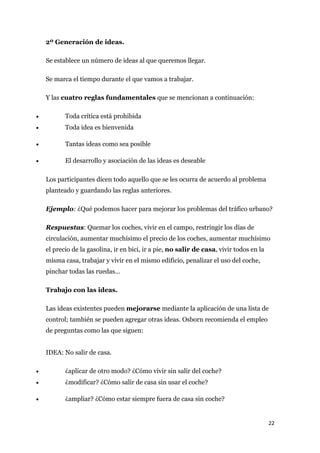 2º Generación de ideas.

    Se establece un número de ideas al que queremos llegar.

    Se marca el tiempo durante el que vamos a trabajar.

    Y las cuatro reglas fundamentales que se mencionan a continuación:

•          Toda crítica está prohibida
•          Toda idea es bienvenida

•          Tantas ideas como sea posible

•          El desarrollo y asociación de las ideas es deseable

    Los participantes dicen todo aquello que se les ocurra de acuerdo al problema
    planteado y guardando las reglas anteriores.

    Ejemplo: ¿Qué podemos hacer para mejorar los problemas del tráfico urbano?

    Respuestas: Quemar los coches, vivir en el campo, restringir los días de
    circulación, aumentar muchísimo el precio de los coches, aumentar muchísimo
    el precio de la gasolina, ir en bici, ir a pie, no salir de casa, vivir todos en la
    misma casa, trabajar y vivir en el mismo edificio, penalizar el uso del coche,
    pinchar todas las ruedas…

    Trabajo con las ideas.

    Las ideas existentes pueden mejorarse mediante la aplicación de una lista de
    control; también se pueden agregar otras ideas. Osborn recomienda el empleo
    de preguntas como las que siguen:


    IDEA: No salir de casa.

•          ¿aplicar de otro modo? ¿Cómo vivir sin salir del coche?
•          ¿modificar? ¿Cómo salir de casa sin usar el coche?

•          ¿ampliar? ¿Cómo estar siempre fuera de casa sin coche?


                                                                                          22
 