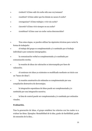 •          ¿reducir? ¿Cómo salir de coche sólo una vez/semana?

•          ¿sustituir? ¿Cómo saber que los demás no sacan el coche?

•          ¿reorganizar? ¿Cómo trabajar y vivir sin coche?

•          ¿invertir? ¿Cómo vivir siempre en un coche?

•          ¿combinar? ¿Cómo usar un coche varios desconocidos?




•          Tras estas etapas, se pueden utilizar las siguientes técnicas para variar la
    forma de trabajarlo:
•          el trabajo del grupo es complementado y/o sustituido por el trabajo
    individual o por contactos intergrupales;

•          la comunicación verbal es complementada y/o cambiada por
    comunicación escrita;

•          la reunión de ideas sin valoración es interrumpida por fases de
    valoración;

•          el comienzo sin ideas ya existentes es modificado mediante un inicio con
    un "banco de ideas";

•          la reunión constructiva de estímulos es complementada por una
    compilación destructiva de desventajas;

•          la integración espontánea de ideas puede ser complementada y/o
    sustituida por una integración sucesiva;

•          la lista de control puede ser complementada y/o cambiada por estímulos
    visuales.

    Evaluación.

    Tras la generación de ideas, el grupo establece los criterios con los cuales va a
    evaluar las ideas. Ejemplos: Rentabilidad de la idea, grado de factibilidad, grado
    de extensión de la idea…


                                                                                      23
 