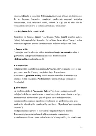 La creatividad y la capacidad de innovar, involucran a todas las dimensiones
del ser humano (cognitiva, emocional, conductual, corporal, instintiva,
trascendental, ética, relacional, social, cultural...). Algo que va más allá del
“pensamiento creativo” o la “solución creativa de problemas”.

11.- Seis fases de la creatividad.-

Basándose en Poincaré (1913) y en Graham Wallas (1926), muchos autores
(Mihaly Csikszentmihalyi, Saturnino De La Torre, James Webb Young...) se han
referido a un posible proceso de creación que podemos reflejar en 6 fases.

1. Preparación
Contempla tanto la selección e identificación del objetivo creativo sobre el
que vamos a trabajar como la recopilación de documentación
e información relacionada con él.


2. Generación
Es la inmersión en el objetivo creativo, la “masticación” de aquello sobre lo que
queremos crear. Es el largo y complejo trabajo de manipular,
experimentar, generar ideas y buscar alternativas sobre el tema que nos
ocupa de forma consciente. Puede realizarse con la ayuda de Técnicas de
Creatividad.

3. Incubación
Un posible periodo de “descanso ficticio” en el que, aunque no se esté
trabajando de forma consciente en el objetivo creativo, se está dando otro tipo
de elaboración no consciente que nos puede llevar a la idea buscada.
Generalmente ocurre con aquellos proyectos con los que tenemos una gran
motivación o implicación emocional (lo que Robert Olton llama “preocupación
creadora”).
Es algo así como dejar que el inconsciente digiera el objetivo mientras
descansamos (escuchar música, ir al teatro, quedar con amigos...
preferiblemente distracciones estimulantes de la imaginación y las emociones).



                                                                                  24
 