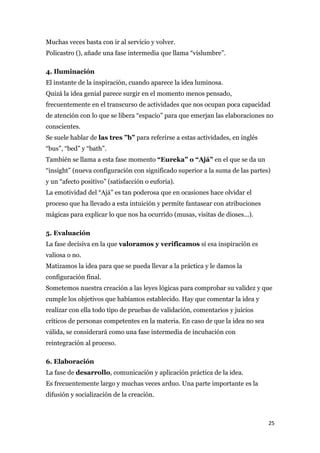 Muchas veces basta con ir al servicio y volver.
Policastro (), añade una fase intermedia que llama “vislumbre”.

4. Iluminación
El instante de la inspiración, cuando aparece la idea luminosa.
Quizá la idea genial parece surgir en el momento menos pensado,
frecuentemente en el transcurso de actividades que nos ocupan poca capacidad
de atención con lo que se libera “espacio” para que emerjan las elaboraciones no
conscientes.
Se suele hablar de las tres ”b” para referirse a estas actividades, en inglés
“bus”, “bed” y “bath”.
También se llama a esta fase momento “Eureka” o “Ajá” en el que se da un
“insight” (nueva configuración con significado superior a la suma de las partes)
y un “afecto positivo” (satisfacción o euforia).
La emotividad del “Ajá” es tan poderosa que en ocasiones hace olvidar el
proceso que ha llevado a esta intuición y permite fantasear con atribuciones
mágicas para explicar lo que nos ha ocurrido (musas, visitas de dioses...).

5. Evaluación
La fase decisiva en la que valoramos y verificamos si esa inspiración es
valiosa o no.
Matizamos la idea para que se pueda llevar a la práctica y le damos la
configuración final.
Sometemos nuestra creación a las leyes lógicas para comprobar su validez y que
cumple los objetivos que habíamos establecido. Hay que comentar la idea y
realizar con ella todo tipo de pruebas de validación, comentarios y juicios
críticos de personas competentes en la materia. En caso de que la idea no sea
válida, se considerará como una fase intermedia de incubación con
reintegración al proceso.

6. Elaboración
La fase de desarrollo, comunicación y aplicación práctica de la idea.
Es frecuentemente largo y muchas veces arduo. Una parte importante es la
difusión y socialización de la creación.



                                                                                25
 