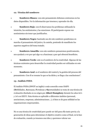 12.- Técnica del sombrero

•          Sombrero Blanco: con este pensamiento debemos centrarnos en los
    datos disponibles. Ver la información que tenemos y aprender de ella.

•          Sombrero Rojo: con él observamos los problemas utilizando la
    intuición, los sentimientos y las emociones. El participante expone sus
    sentimientos sin tener que justificarlos.

•          Sombrero Negro: haciendo uso de este sombrero pondremos en
    marcha el pensamiento del juicio y la cautela, poniendo de manifiesto los
    aspectos negativos del tema tratado.

•          Sombrero Amarillo: con este sombrero pensaremos positivamente,
    nos ayudará a ver por qué algo va a funcionar y por qué ofrecerá beneficios.

•          Sombrero Verde: este es el sombrero de la creatividad. Algunas de las
    técnicas existentes para desarrollar la creatividad pueden ser utilizadas en este
    momento.

•          Sombrero Azul: es el sombrero del control y la gestión del proceso del
    pensamiento. Con él se resume lo que se ha dicho y se llega a las conclusiones".

    13.- Análisis FODA

    El Análisis FODA (SWOT en inglés) o más conocido como DAFO
    (Debilidades, Amenazas, Fortalezas y Oportunidades) se trata de una técnica de
    evaluación diseñada en su origen por Albert Humphrey durante los años 60’s
    y 70’s en EEUU. Esta técnica es aplicable a diferentes ámbitos (personal,
    asociaciones, empresas, administraciones…), si bien es de gran utilidad en las
    organizaciones empresariales.



    No es una técnica de creatividad pero puede ser útil para ella tanto previa a la
    generación de ideas para determinar el objetivo creativo como al final, en la fase
    de evaluación, cuando ya tenemos una idea y queremos valorar sus



                                                                                       26
 