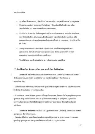 implantación.



       •   Ayuda a determinar y localizar las ventajas competitivas de la empresa.
       •   Permite analizar nuestras Fortalezas y Oportunidades frente a las
           Debilidades y Amenazas del macroentorno.

       •   Evalúa la situación de la organización en el momento actual a través de
           sus Debilidades, Amenazas, Fortalezas y Oportunidades y ayuda a la
           generación de estrategias para el desarrollo de la empresa y la obtención
           de éxito.

       •   Aunque no es una técnica de creatividad en sí misma puede ser
           ayudadora para la creatividad puesto que de su aplicación suelen
           generarse nuevos objetivos creativos.

       •   También se puede adaptar a la evaluación de una idea.



    1º) Analizar las áreas en las que se divide la técnica.

•          Análisis interno: analizar las Debilidades (listar) y Fortalezas (listar)
    de la empresa, es decir, identificar los puntos débiles y fuertes de la
    organización.

    - Debilidades: recursos y situaciones que limitan aprovechar las oportunidades.
    Se trata de evitarlas y/o eliminarlas.

    - Fortalezas: capacidades, potenciales y elementos fuertes de la propia empresa
    que son muy beneficiosos para el posicionamiento y el progreso. Ayudan a
    aprovechar las oportunidades por lo tanto hay que tratar de explotarlas al
    máximo.

•          Análisis externo: analiza las Oportunidades (listar) y Amenazas (listar)
    que puede dar el mercado.
    - Oportunidades: aquellas situaciones positivas que se generan en el entorno
    que hay que aprovechar para el desarrollo de la organización.

                                                                                       27
 