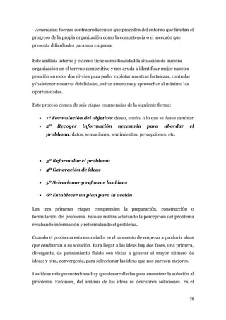 - Amenazas: fuerzas contraproducentes que proceden del entorno que limitan el
progreso de la propia organización como la competencia o el mercado que
presenta dificultades para una empresa.


Este análisis interno y externo tiene como finalidad la situación de nuestra
organización en el terreno competitivo y nos ayuda a identificar mejor nuestra
posición en estos dos niveles para poder explotar nuestras fortalezas, controlar
y/o detener nuestras debilidades, evitar amenazas y aprovechar al máximo las
oportunidades.

Este proceso consta de seis etapas enumeradas de la siguiente forma:

   •   1º Formulación del objetivo: deseo, sueño, o lo que se desee cambiar
   •   2º   Recoger      información       necesaria      para     abordar        el
       problema: datos, sensaciones, sentimientos, percepciones, etc.




   •   3º Reformular el problema
   •   4ª Generación de ideas

   •   5º Seleccionar y reforzar las ideas

   •   6º Establecer un plan para la acción


Las tres primeras etapas comprenden la preparación, construcción o
formulación del problema. Esto se realiza aclarando la percepción del problema
recabando información y reformulando el problema.

Cuando el problema esta enunciado, es el momento de empezar a producir ideas
que conduzcan a su solución. Para llegar a las ideas hay dos fases, una primera,
divergente, de pensamiento fluido con vistas a generar el mayor número de
ideas; y otra, convergente, para seleccionar las ideas que nos parecen mejores.

Las ideas más prometedoras hay que desarrollarlas para encontrar la solución al
problema. Entonces, del análisis de las ideas se descubren soluciones. Es el


                                                                                  28
 