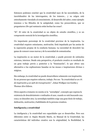 Entonces podemos concluir que la creatividad nace de las necesidades, de la
incertidumbre de las interrogantes, de los temores… y su origen está
estrechamente vinculado al conocimiento. Al desarrollo del saber, como ejemplo
tenemos a los filósofos de la antigüedad, como los presocráticos, que se
preguntaron ¿De qué sustancia están hechas las cosas?.

“Sí”. El valor de la creatividad es un objeto de estudio científico, y es un
componente esencial de la investigación científica.

Un importante porcentaje de la creatividad proviene de la inspiración. La
creatividad requiere entusiasmo, motivación. Está impulsada por las ansias de
la superación propias de la conducta humana. La necesidad de descubrir las
ganas de conocer cosas nuevas y de la necesidad de comunicarlas.

La inspiración es un motor de la creatividad, y puede provenir de estímulos
externos, internos. Desde esta perspectiva, el producto creativo es resultado de
un gran trabajo previo y posterior a la “iluminación”, lo que ofrece una
alternativa a las explicaciones basadas en las musas e inspiraciones divinas o
mágicas.

Sin embargo, la creatividad no puede desarrollarse solamente con inspiración.
Es un proceso que requiere esfuerzo, trabajo. Por eso “la creatividad es un 1%
de inspiración y un 99% de transpiración” , Johan Wolfgan von Goethe y
Thomas Alva Edison.

Otros aspecto a tomarse en cuenta es la “serendipia”, concepto que expresa la
existencia de descubrimiento s realizados al azar, cuando se está buscando una
cosa y se descubre otra. La serendipia también exige una gran dosis de trabajo,
dedicación, motivación y habilidades de la persona creadora.

Inteligencia y creatividad

La inteligencia y la creatividad son capacidades que se desarrollan. Pero son
diferentes entre sí. Según Ricardo Marín, en Manual de la Creatividad, las
características del individuo creativo son la originalidad, la flexibilidad, la



                                                                                  3
 