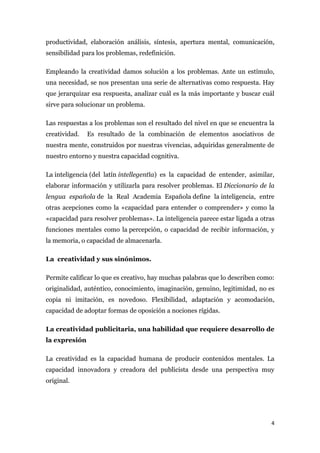 productividad, elaboración análisis, síntesis, apertura mental, comunicación,
sensibilidad para los problemas, redefinición.

Empleando la creatividad damos solución a los problemas. Ante un estímulo,
una necesidad, se nos presentan una serie de alternativas como respuesta. Hay
que jerarquizar esa respuesta, analizar cuál es la más importante y buscar cuál
sirve para solucionar un problema.

Las respuestas a los problemas son el resultado del nivel en que se encuentra la
creatividad.   Es resultado de la combinación de elementos asociativos de
nuestra mente, construidos por nuestras vivencias, adquiridas generalmente de
nuestro entorno y nuestra capacidad cognitiva.

La inteligencia (del latín intellegentĭa) es la capacidad de entender, asimilar,
elaborar información y utilizarla para resolver problemas. El Diccionario de la
lengua española de la Real Academia Española define la inteligencia, entre
otras acepciones como la «capacidad para entender o comprender» y como la
«capacidad para resolver problemas». La inteligencia parece estar ligada a otras
funciones mentales como la percepción, o capacidad de recibir información, y
la memoria, o capacidad de almacenarla.

La creatividad y sus sinónimos.

Permite calificar lo que es creativo, hay muchas palabras que lo describen como:
originalidad, auténtico, conocimiento, imaginación, genuino, legitimidad, no es
copia ni imitación, es novedoso. Flexibilidad, adaptación y acomodación,
capacidad de adoptar formas de oposición a nociones rígidas.

La creatividad publicitaria, una habilidad que requiere desarrollo de
la expresión

La creatividad es la capacidad humana de producir contenidos mentales. La
capacidad innovadora y creadora del publicista desde una perspectiva muy
original.




                                                                               4
 