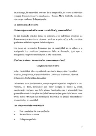 En psicología, la creatividad proviene de la imaginación, de lo que el individuo
es capaz de producir nuevos significados. Ricardo Marín Ibáñez ha estudiado
este campo en el seno de la pedagogía.

La personalidad creativa

¿Existe alguna relación entre creatividad y personalidad?

Se han realizado estudios donde se compara a los individuos creativos, de
diversos campos (escritores, pintores, músicos, arquitectos), y se ha concluido
que la creatividad no depende de la inteligencia.

Los logros de personajes destacados por su creatividad no se deben a la
inteligencia. La creatividad propiamente dicha se desarrolla, igual que la
inteligencia, y se puede emplear para el arte o la ciencia.

¿Qué suelen tener en común las personas creativas?

                            Confianza en sí mismo

Valor, Flexibilidad, Alta capacidad de asociación, Percepción, Capacidad
intuitiva, Imaginación, Capacidad crítica, Curiosidad intelectual, libertad,
Entusiasmo, Profundidad, Tenacidad

La inventiva no se puede enseñar, aunque se puede aprender, rompiendo la vida
rutinaria, es decir, rompiendo con hacer siempre lo mismo o, quizá,
simplemente, con hacer más de lo mismo. Eso significa que el mismo individuo
que está buscando la imaginación (o la idea creativa) es quien debe bucear en su
propia mente y trabajar en sí mismo para desarrollar sus propias habilidades de
pensamiento y personalidad.

Los bloqueos de la creatividad

      Una especialización muy profunda.
      Racionalismo extremo.

      Enfoque superficial.


                                                                               7
 