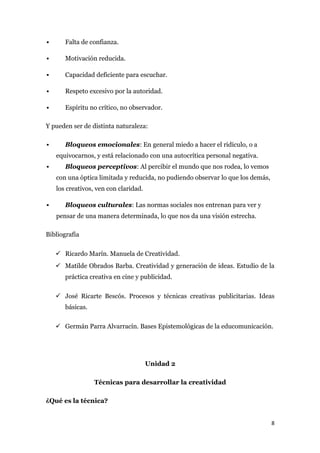       Falta de confianza.

      Motivación reducida.

      Capacidad deficiente para escuchar.

      Respeto excesivo por la autoridad.

      Espíritu no crítico, no observador.

Y pueden ser de distinta naturaleza:

      Bloqueos emocionales: En general miedo a hacer el ridículo, o a
    equivocarnos, y está relacionado con una autocrítica personal negativa.
      Bloqueos perceptivos: Al percibir el mundo que nos rodea, lo vemos
    con una óptica limitada y reducida, no pudiendo observar lo que los demás,
    los creativos, ven con claridad.

      Bloqueos culturales: Las normas sociales nos entrenan para ver y
    pensar de una manera determinada, lo que nos da una visión estrecha.

Bibliografía

     Ricardo Marín. Manuela de Creatividad.
     Matilde Obrados Barba. Creatividad y generación de ideas. Estudio de la
       práctica creativa en cine y publicidad.

     José Ricarte Bescós. Procesos y técnicas creativas publicitarias. Ideas
       básicas.

     Germán Parra Alvarracín. Bases Epistemológicas de la educomunicación.




                                       Unidad 2

                  Técnicas para desarrollar la creatividad

¿Qué es la técnica?


                                                                                 8
 