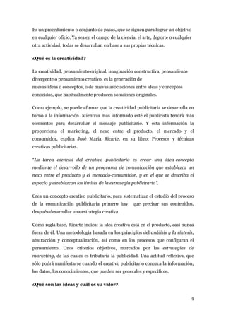 Es un procedimiento o conjunto de pasos, que se siguen para lograr un objetivo
en cualquier oficio. Ya sea en el campo de la ciencia, el arte, deporte o cualquier
otra actividad; todas se desarrollan en base a sus propias técnicas.

¿Qué es la creatividad?

La creatividad, pensamiento original, imaginación constructiva, pensamiento
divergente o pensamiento creativo, es la generación de
nuevas ideas o conceptos, o de nuevas asociaciones entre ideas y conceptos
conocidos, que habitualmente producen soluciones originales.

Como ejemplo, se puede afirmar que la creatividad publicitaria se desarrolla en
torno a la información. Mientras más informado esté el publicista tendrá más
elementos para desarrollar el mensaje publicitario. Y esta información la
proporciona el marketing, el nexo entre el producto, el mercado y el
consumidor, explica José María Ricarte, en su libro: Procesos y técnicas
creativas publicitarias.

“La tarea esencial del creativo publicitario es crear una idea-concepto
mediante el desarrollo de un programa de comunicación que establezca un
nexo entre el producto y el mercado-consumidor, y en el que se describa el
espacio y establezcan los límites de la estrategia publicitaria”.

Crea un concepto creativo publicitario, para sistematizar el estudio del proceso
de la comunicación publicitaria primero hay         que precisar sus contenidos,
después desarrollar una estrategia creativa.

Como regla base, Ricarte indica: la idea creativa está en el producto, casi nunca
fuera de él. Una metodología basada en los principios del análisis y la síntesis,
abstracción y conceptualización, así como en los procesos que configuran el
pensamiento. Unos criterios objetivos, marcados por las estrategias de
marketing, de las cuales es tributaria la publicidad. Una actitud reflexiva, que
sólo podrá manifestarse cuando el creativo publicitario conozca la información,
los datos, los conocimientos, que pueden ser generales y específicos.

¿Qué son las ideas y cuál es su valor?


                                                                                      9
 