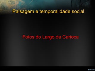 Paisagem e temporalidade social
Fotos do Largo da Carioca
 